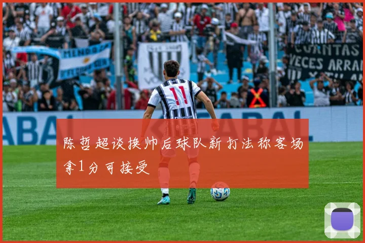 陈哲超谈换帅后球队新打法称客场拿1分可接受