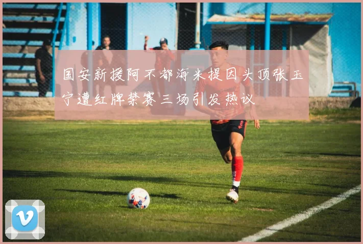 国安新援阿不都海米提因头顶张玉宁遭红牌禁赛三场引发热议