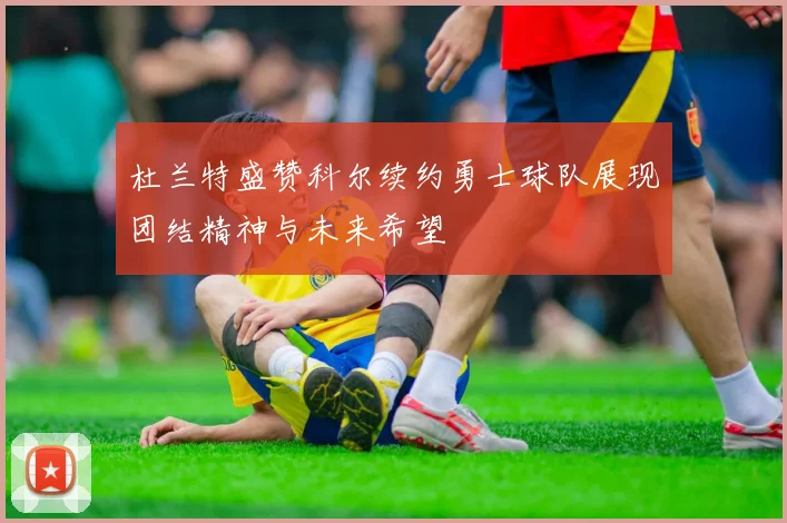 杜兰特盛赞科尔续约勇士球队展现团结精神与未来希望