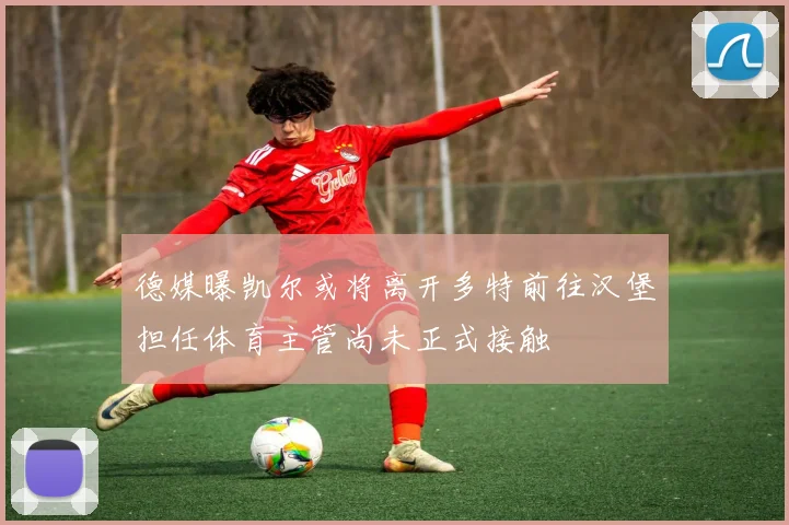 德媒曝凯尔或将离开多特前往汉堡担任体育主管尚未正式接触