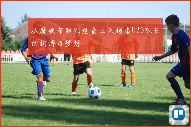从磨破布鞋到绝食三天越南U23队长的拼搏与梦想
