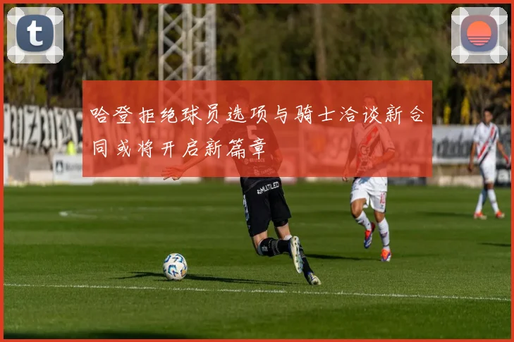 哈登拒绝球员选项与骑士洽谈新合同或将开启新篇章