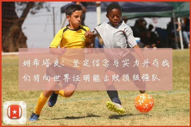 姆希塔良：坚定信念与实力并存我们将向世界证明能击败顶级强队