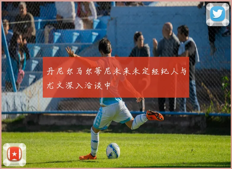 丹尼尔马尔蒂尼未来未定经纪人与尤文深入洽谈中